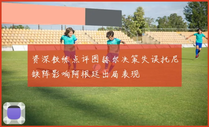 资深教练点评图赫尔决策失误托尼缺阵影响阿根廷出局表现