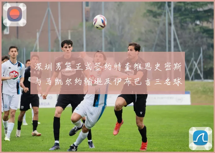 深圳男篮正式签约特奎维恩史密斯与马凯尔约翰逊及伊布巴吉三名球员