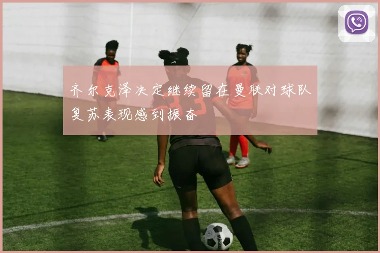 齐尔克泽决定继续留在曼联对球队复苏表现感到振奋