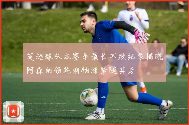 英超球队本赛季最长不败纪录揭晓阿森纳领跑利物浦紧随其后