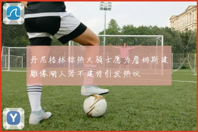 丹尼格林称热火骑士愿为詹姆斯建雕像湖人若不建将引发热议