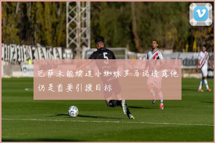 巴萨未能续追小蜘蛛罗马诺透露他仍是首要引援目标