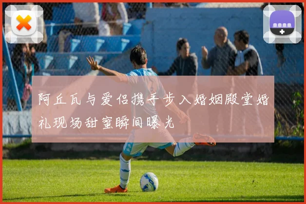 阿丘瓦与爱侣携手步入婚姻殿堂婚礼现场甜蜜瞬间曝光