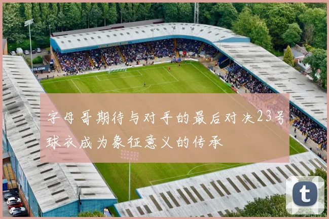 字母哥期待与对手的最后对决23号球衣成为象征意义的传承