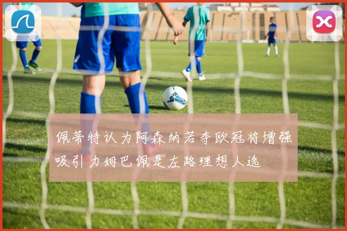 佩蒂特认为阿森纳若夺欧冠将增强吸引力姆巴佩是左路理想人选