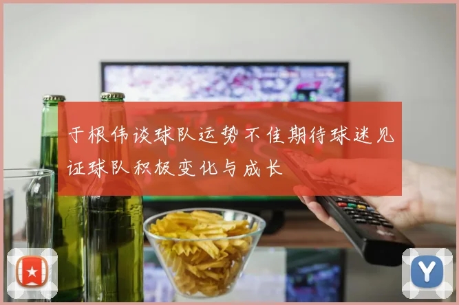 于根伟谈球队运势不佳期待球迷见证球队积极变化与成长