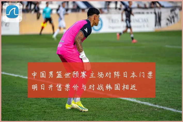 中国男篮世预赛主场对阵日本门票明日开售票价与对战韩国相近