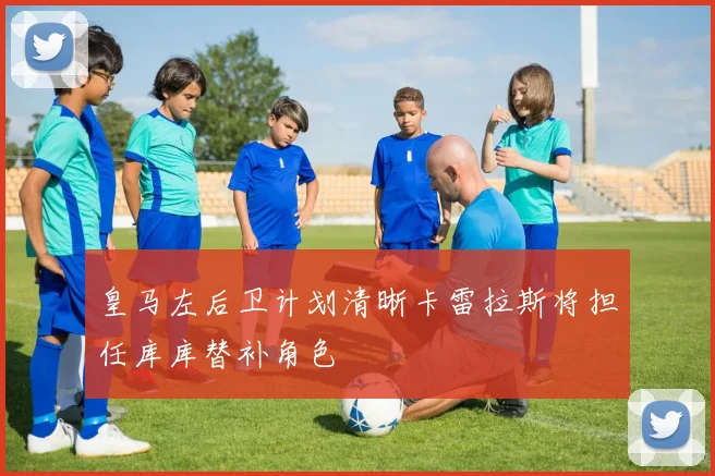 皇马左后卫计划清晰卡雷拉斯将担任库库替补角色