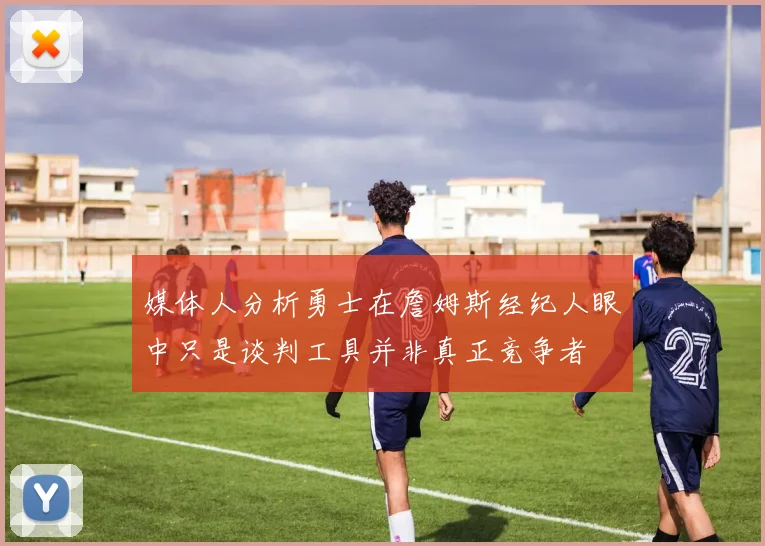 媒体人分析勇士在詹姆斯经纪人眼中只是谈判工具并非真正竞争者