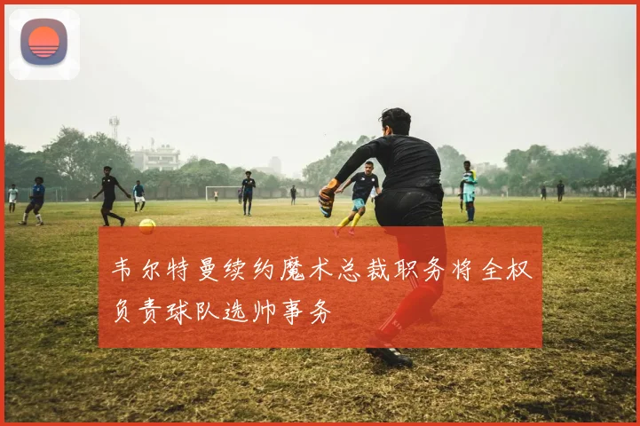 韦尔特曼续约魔术总裁职务将全权负责球队选帅事务