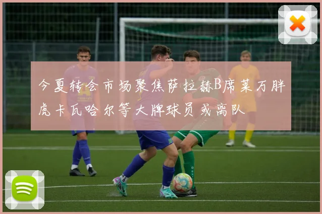 今夏转会市场聚焦萨拉赫B席莱万胖虎卡瓦哈尔等大牌球员或离队