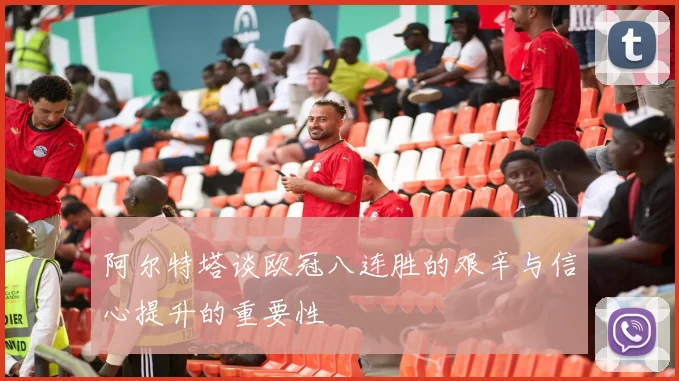 阿尔特塔谈欧冠八连胜的艰辛与信心提升的重要性