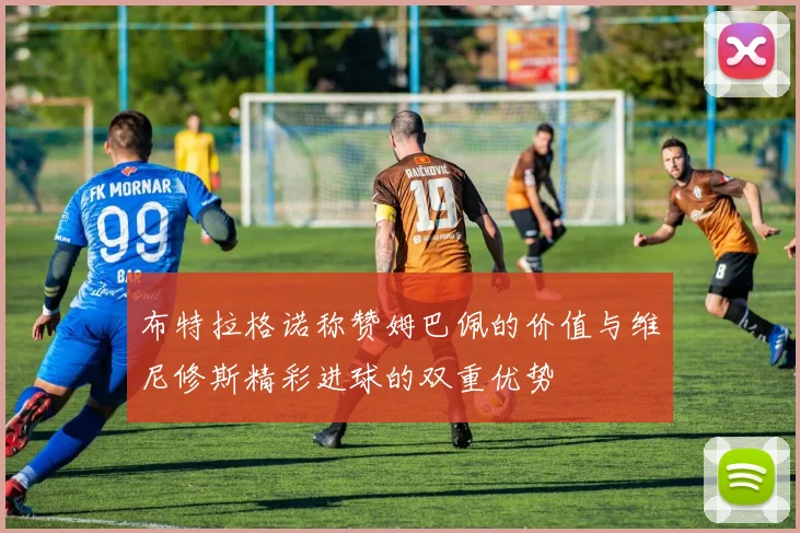 布特拉格诺称赞姆巴佩的价值与维尼修斯精彩进球的双重优势