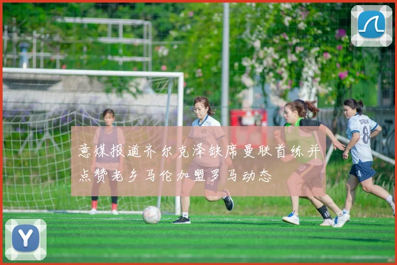 意媒报道齐尔克泽缺席曼联首练并点赞老乡马伦加盟罗马动态
